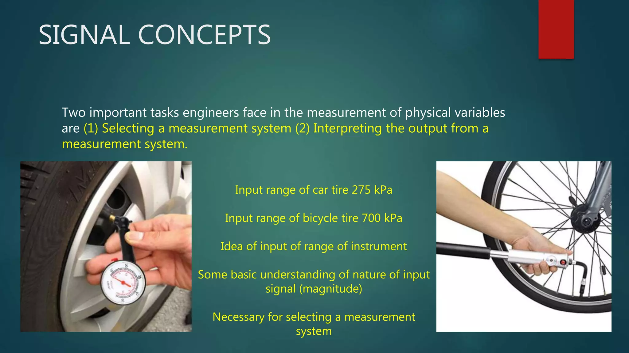 SIGNAL CONCEPTS
Two important tasks engineers face in the measurement of physical variables
are (1) Selecting a measurement system (2) Interpreting the output from a
measurement system.
Input range of car tire 275 kPa
Input range of bicycle tire 700 kPa
Idea of input of range of instrument
Some basic understanding of nature of input
signal (magnitude)
Necessary for selecting a measurement
system
 