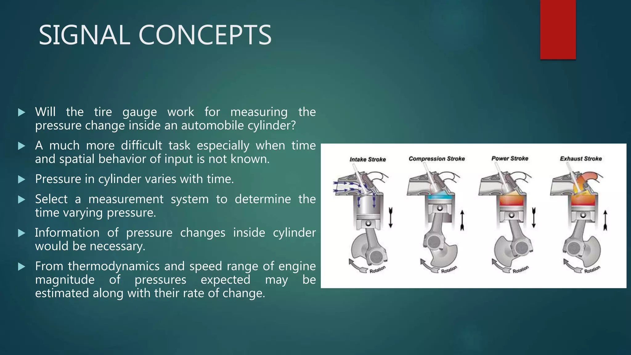 SIGNAL CONCEPTS
 Will the tire gauge work for measuring the
pressure change inside an automobile cylinder?
 A much more difficult task especially when time
and spatial behavior of input is not known.
 Pressure in cylinder varies with time.
 Select a measurement system to determine the
time varying pressure.
 Information of pressure changes inside cylinder
would be necessary.
 From thermodynamics and speed range of engine
magnitude of pressures expected may be
estimated along with their rate of change.
 