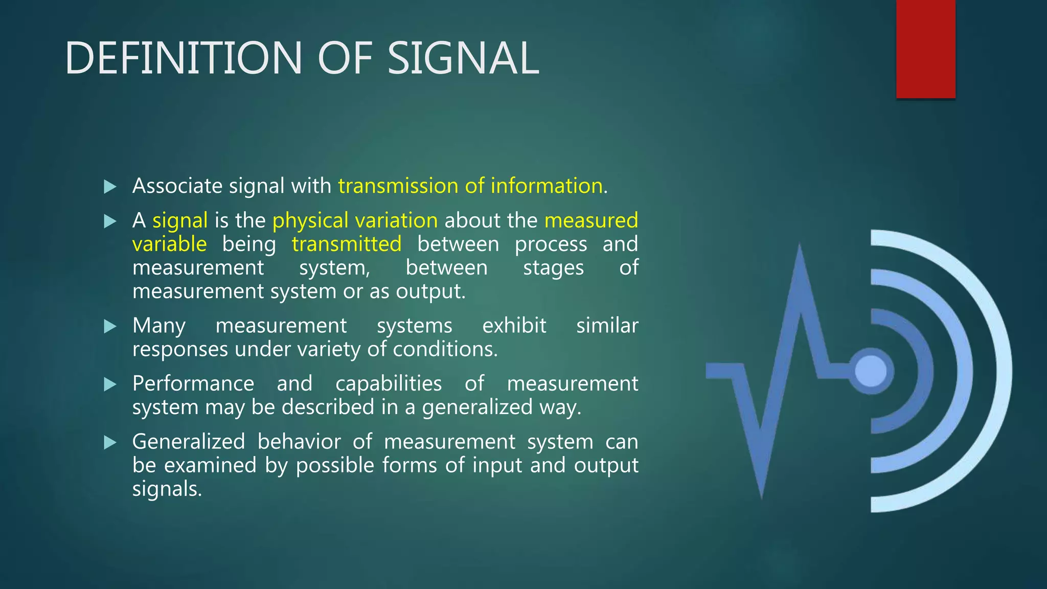 DEFINITION OF SIGNAL
 Associate signal with transmission of information.
 A signal is the physical variation about the measured
variable being transmitted between process and
measurement system, between stages of
measurement system or as output.
 Many measurement systems exhibit similar
responses under variety of conditions.
 Performance and capabilities of measurement
system may be described in a generalized way.
 Generalized behavior of measurement system can
be examined by possible forms of input and output
signals.
 