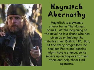 Haymitch
  Abernathy
     Haymitch is a dynamic
    character in The Hunger
  Games. At the beginning of
the novel he is a drunk who has
     given up on helping the
tributes from District 12. But,
  as the story progresses, he
   realizes Peeta and Katniss
  might have a chance, so he
 sobers up and agrees to train
    them and help them find
            sponsors.
 