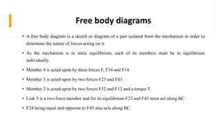 Free body diagrams
• A free body diagram is a sketch or diagram of a part isolated from the mechanism in order to
determine the nature of forces acting on it.
• As the mechanism is in static equilibrium, each of its members must be in equilibrium
individually.
• Member 4 is acted upon by three forces F, F34 and F14.
• Member 3 is acted upon by two forces F23 and F43.
• Member 2 is acted upon by two forces F32 and F12 and a torque T.
• Link 3 is a two-force member and for its equilibrium F23 and F43 must act along BC.
• F34 being equal and opposite to F43 also acts along BC.
 