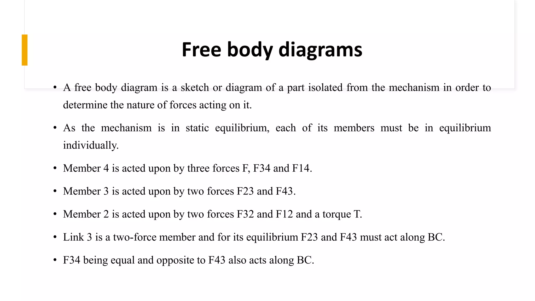 Free body diagrams
• A free body diagram is a sketch or diagram of a part isolated from the mechanism in order to
determine the nature of forces acting on it.
• As the mechanism is in static equilibrium, each of its members must be in equilibrium
individually.
• Member 4 is acted upon by three forces F, F34 and F14.
• Member 3 is acted upon by two forces F23 and F43.
• Member 2 is acted upon by two forces F32 and F12 and a torque T.
• Link 3 is a two-force member and for its equilibrium F23 and F43 must act along BC.
• F34 being equal and opposite to F43 also acts along BC.
 