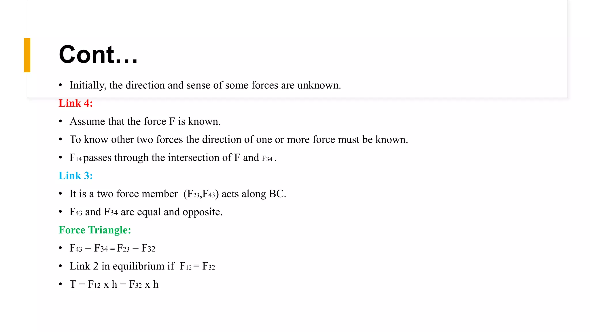 Cont…
• Initially, the direction and sense of some forces are unknown.
Link 4:
• Assume that the force F is known.
• To know other two forces the direction of one or more force must be known.
• F14 passes through the intersection of F and F34 .
Link 3:
• It is a two force member (F23,F43) acts along BC.
• F43 and F34 are equal and opposite.
Force Triangle:
• F43 = F34 = F23 = F32
• Link 2 in equilibrium if F12 = F32
• T = F12 x h = F32 x h
 