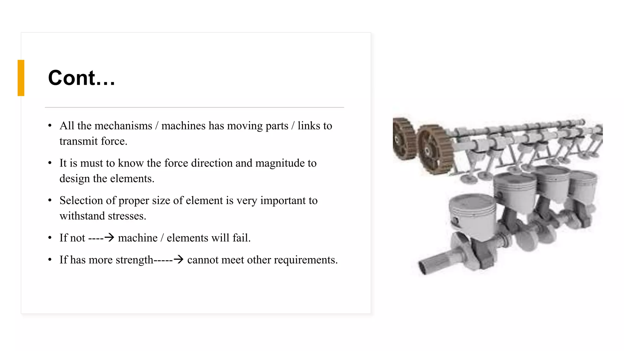 Cont…
• All the mechanisms / machines has moving parts / links to
transmit force.
• It is must to know the force direction and magnitude to
design the elements.
• Selection of proper size of element is very important to
withstand stresses.
• If not ---- machine / elements will fail.
• If has more strength----- cannot meet other requirements.
 