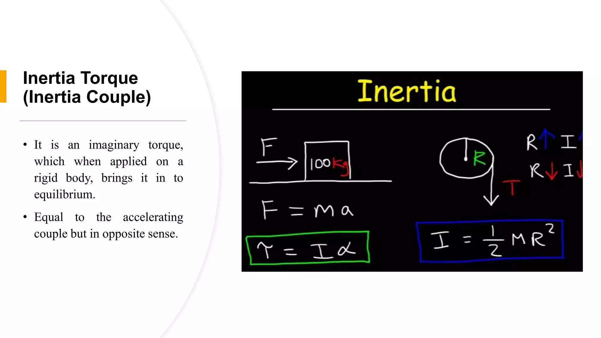 Inertia Torque
(Inertia Couple)
• It is an imaginary torque,
which when applied on a
rigid body, brings it in to
equilibrium.
• Equal to the accelerating
couple but in opposite sense.
 