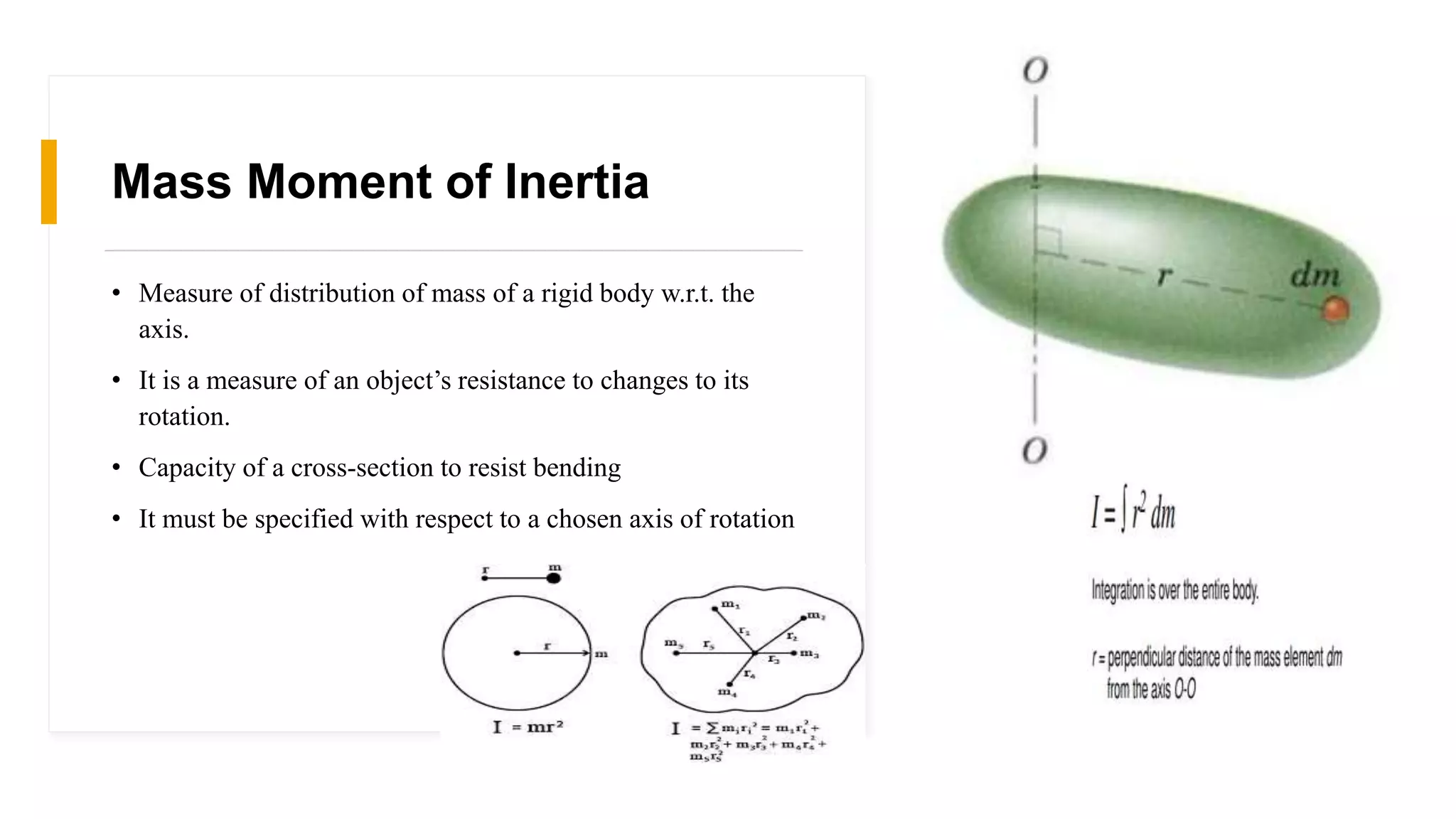 Mass Moment of Inertia
• Measure of distribution of mass of a rigid body w.r.t. the
axis.
• It is a measure of an object’s resistance to changes to its
rotation.
• Capacity of a cross-section to resist bending
• It must be specified with respect to a chosen axis of rotation
 