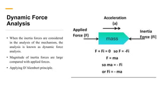 Dynamic Force
Analysis
• When the inertia forces are considered
in the analysis of the mechanism, the
analysis is known as dynamic force
analysis.
• Magnitude of inertia forces are large
compared with applied forces.
• Applying D’Alembert principle.
 