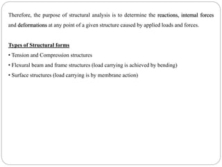 Therefore, the purpose of structural analysis is to determine the reactions, internal forces
and deformations at any point of a given structure caused by applied loads and forces.
Types of Structural forms
• Tension and Compression structures
• Flexural beam and frame structures (load carrying is achieved by bending)
• Surface structures (load carrying is by membrane action)
 