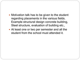  Motivation talk has to be given to the student
regarding placements in the various fields.
Example structural design concrete building,
Steel structure, evaluation of building etc.,
 At least one or two per semester and all the
student from the school must attended it.
 
