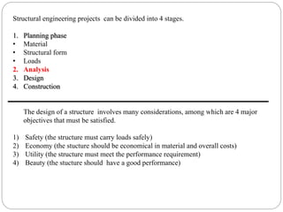 Structural engineering projects can be divided into 4 stages.
1. Planning phase
• Material
• Structural form
• Loads
2. Analysis
3. Design
4. Construction
The design of a structure involves many considerations, among which are 4 major
objectives that must be satisfied.
1) Safety (the structure must carry loads safely)
2) Economy (the stucture should be economical in material and overall costs)
3) Utility (the structure must meet the performance requirement)
4) Beauty (the stucture should have a good performance)
 
