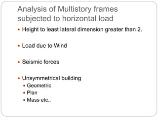 Analysis of Multistory frames
subjected to horizontal load
 Height to least lateral dimension greater than 2.
 Load due to Wind
 Seismic forces
 Unsymmetrical building
 Geometric
 Plan
 Mass etc.,
 