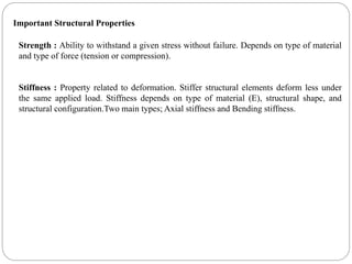 Strength : Ability to withstand a given stress without failure. Depends on type of material
and type of force (tension or compression).
Stiffness : Property related to deformation. Stiffer structural elements deform less under
the same applied load. Stiffness depends on type of material (E), structural shape, and
structural configuration.Two main types; Axial stiffness and Bending stiffness.
Important Structural Properties
 