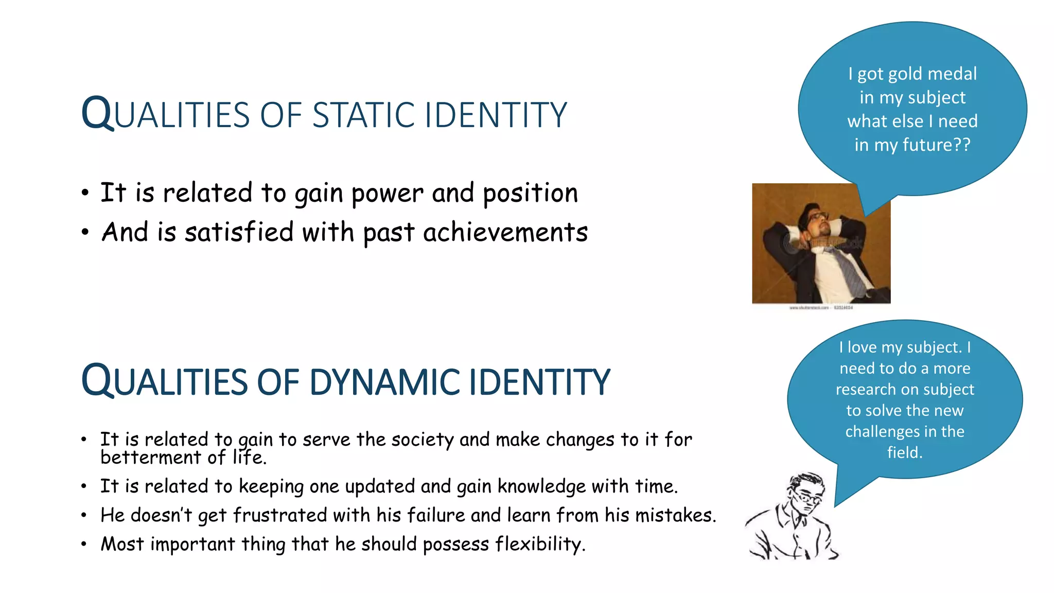 QUALITIES OF STATIC IDENTITY
• It is related to gain power and position
• And is satisfied with past achievements
QUALITIES OF DYNAMIC IDENTITY
• It is related to gain to serve the society and make changes to it for
betterment of life.
• It is related to keeping one updated and gain knowledge with time.
• He doesn’t get frustrated with his failure and learn from his mistakes.
• Most important thing that he should possess flexibility.
I love my subject. I
need to do a more
research on subject
to solve the new
challenges in the
field.
I got gold medal
in my subject
what else I need
in my future??
 