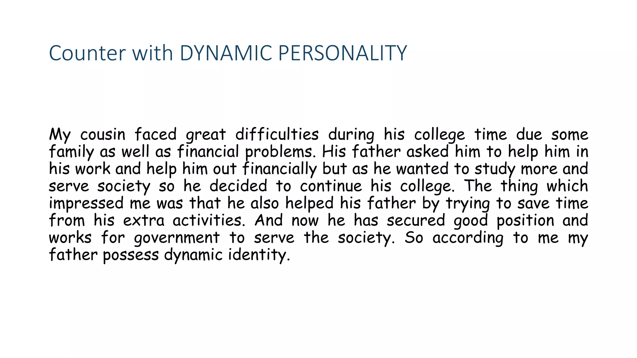 Counter with DYNAMIC PERSONALITY
My cousin faced great difficulties during his college time due some
family as well as financial problems. His father asked him to help him in
his work and help him out financially but as he wanted to study more and
serve society so he decided to continue his college. The thing which
impressed me was that he also helped his father by trying to save time
from his extra activities. And now he has secured good position and
works for government to serve the society. So according to me my
father possess dynamic identity.
 
