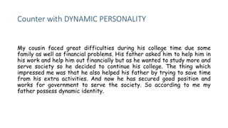 Counter with DYNAMIC PERSONALITY
My cousin faced great difficulties during his college time due some
family as well as financial problems. His father asked him to help him in
his work and help him out financially but as he wanted to study more and
serve society so he decided to continue his college. The thing which
impressed me was that he also helped his father by trying to save time
from his extra activities. And now he has secured good position and
works for government to serve the society. So according to me my
father possess dynamic identity.
 