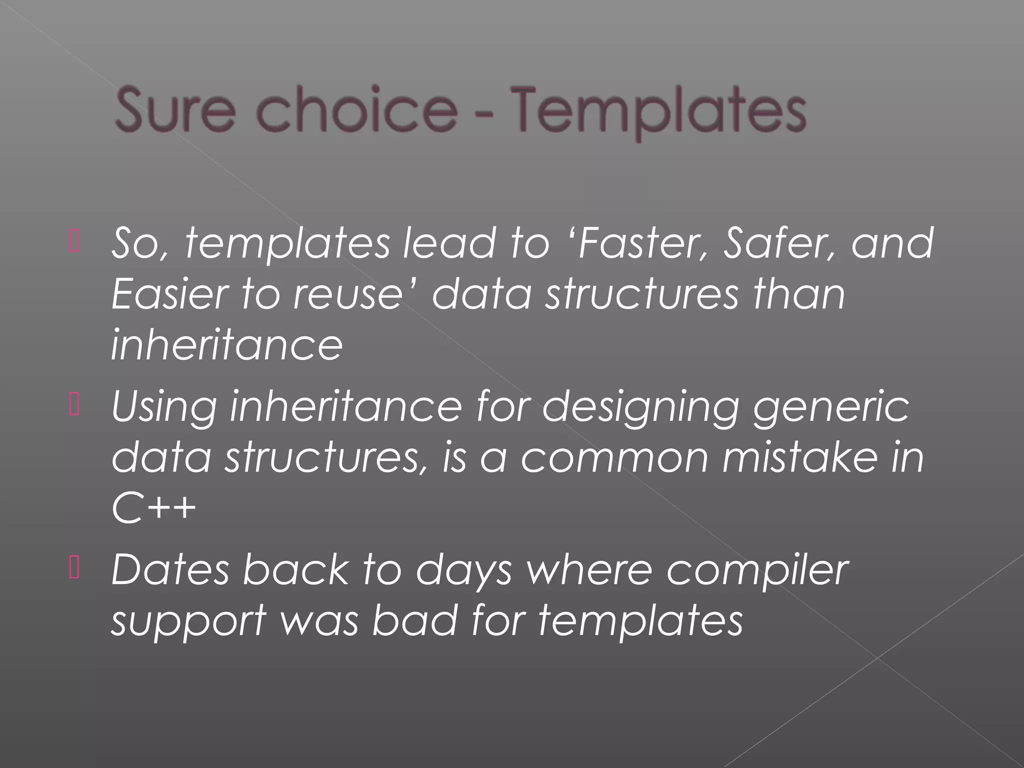  So, templates lead to ‘Faster, Safer, and
Easier to reuse’ data structures than
inheritance
 Using inheritance for designing generic
data structures, is a common mistake in
C++
 Dates back to days where compiler
support was bad for templates
 