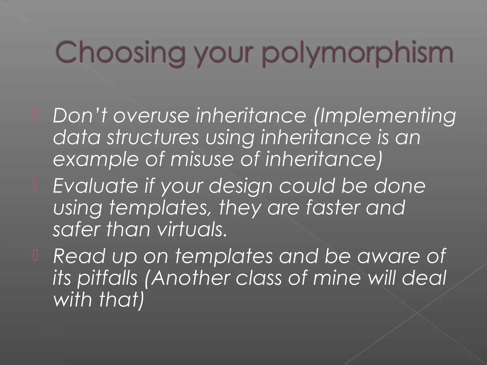  Don’t overuse inheritance (Implementing
data structures using inheritance is an
example of misuse of inheritance)
 Evaluate if your design could be done
using templates, they are faster and
safer than virtuals.
 Read up on templates and be aware of
its pitfalls (Another class of mine will deal
with that)
 