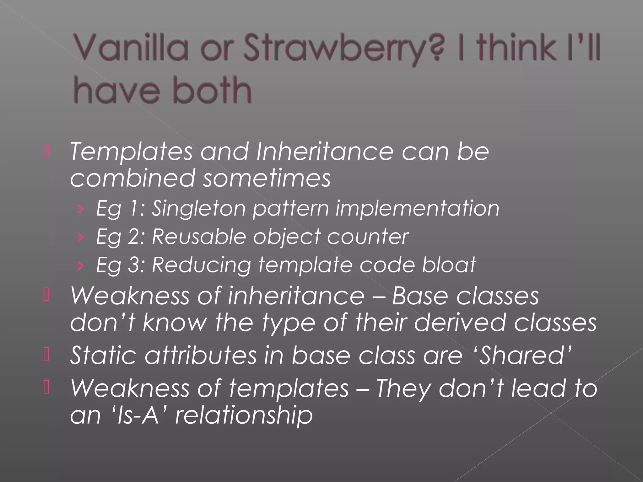  Templates and Inheritance can be
combined sometimes
› Eg 1: Singleton pattern implementation
› Eg 2: Reusable object counter
› Eg 3: Reducing template code bloat
 Weakness of inheritance – Base classes
don’t know the type of their derived classes
 Static attributes in base class are ‘Shared’
 Weakness of templates – They don’t lead to
an ‘Is-A’ relationship
 