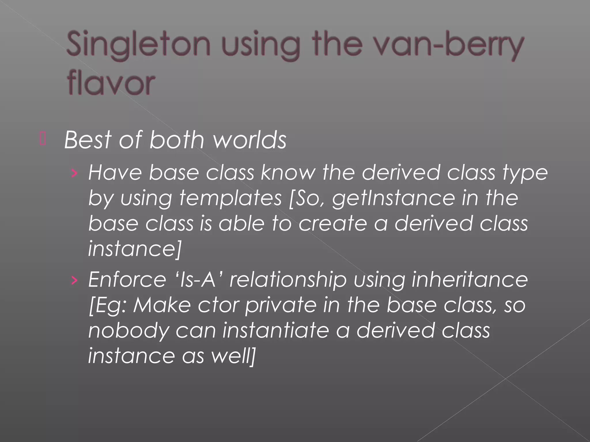  Best of both worlds
› Have base class know the derived class type
by using templates [So, getInstance in the
base class is able to create a derived class
instance]
› Enforce ‘Is-A’ relationship using inheritance
[Eg: Make ctor private in the base class, so
nobody can instantiate a derived class
instance as well]
 