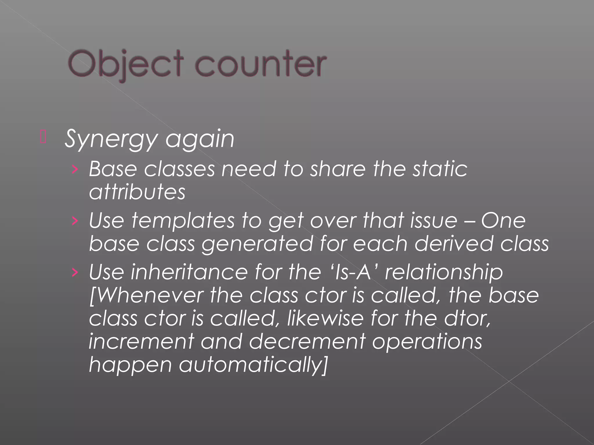  Synergy again
› Base classes need to share the static
attributes
› Use templates to get over that issue – One
base class generated for each derived class
› Use inheritance for the ‘Is-A’ relationship
[Whenever the class ctor is called, the base
class ctor is called, likewise for the dtor,
increment and decrement operations
happen automatically]
 