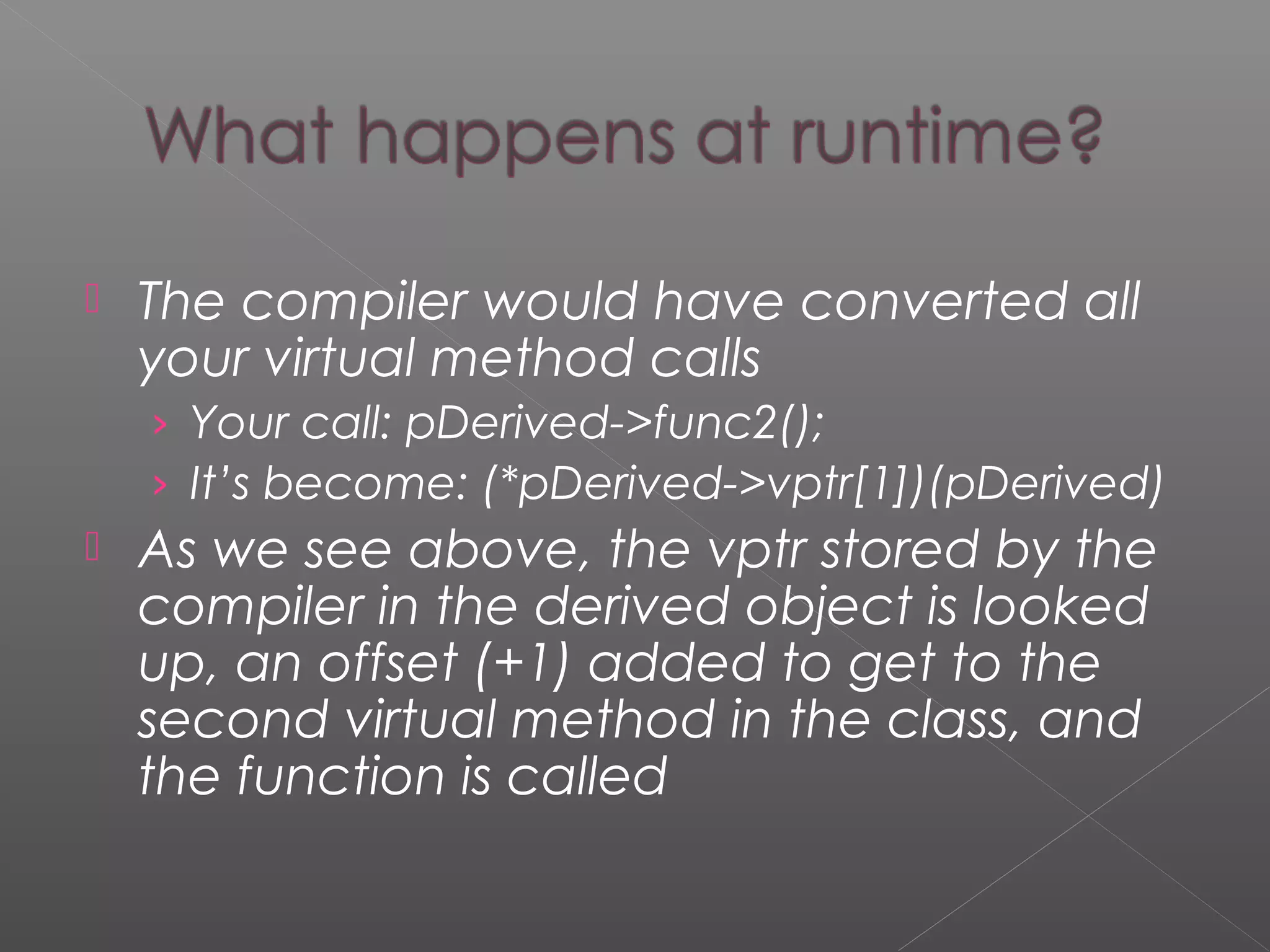  The compiler would have converted all
your virtual method calls
› Your call: pDerived->func2();
› It’s become: (*pDerived->vptr[1])(pDerived)
 As we see above, the vptr stored by the
compiler in the derived object is looked
up, an offset (+1) added to get to the
second virtual method in the class, and
the function is called
 