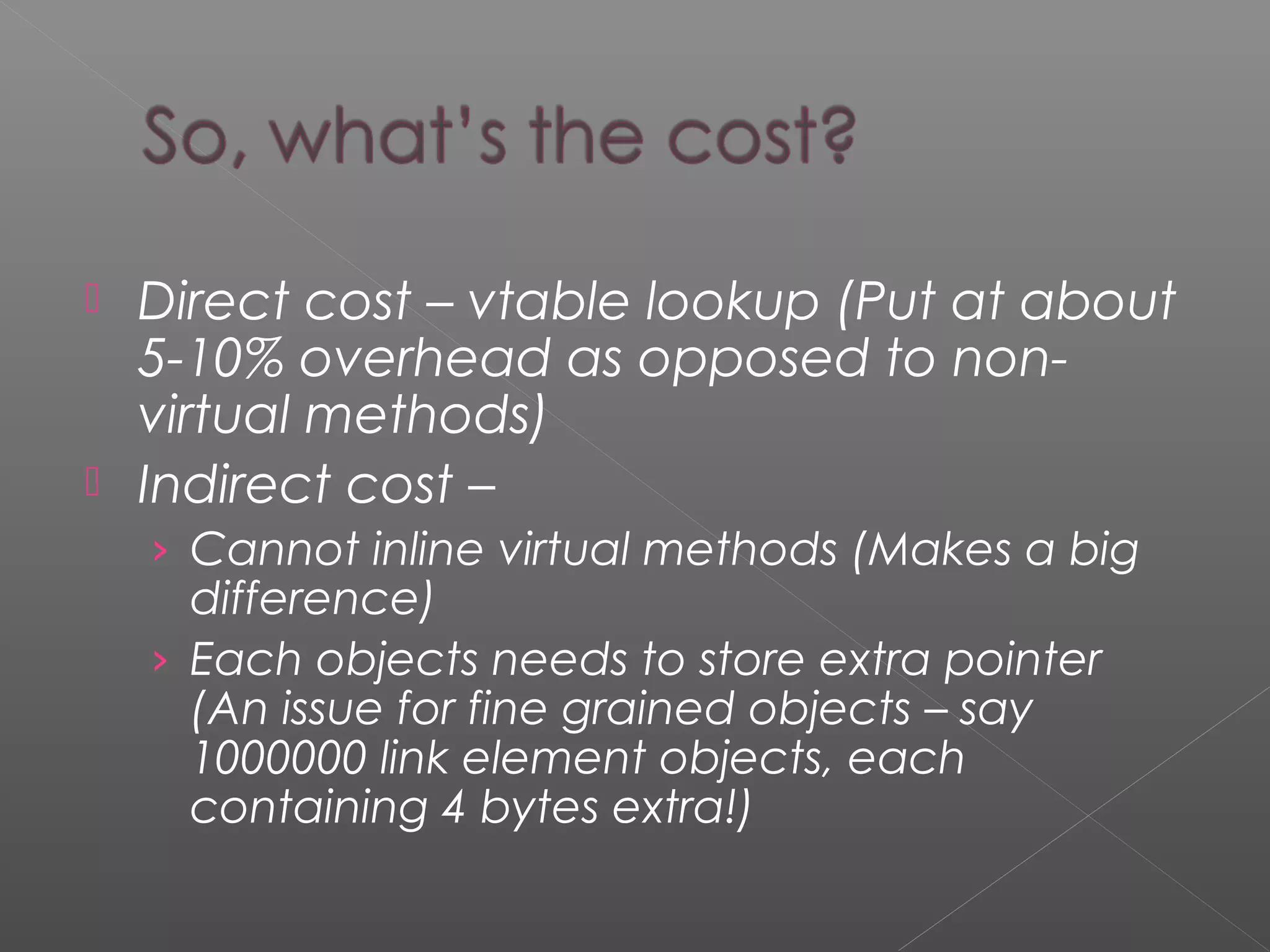  Direct cost – vtable lookup (Put at about
5-10% overhead as opposed to non-
virtual methods)
 Indirect cost –
› Cannot inline virtual methods (Makes a big
difference)
› Each objects needs to store extra pointer
(An issue for fine grained objects – say
1000000 link element objects, each
containing 4 bytes extra!)
 