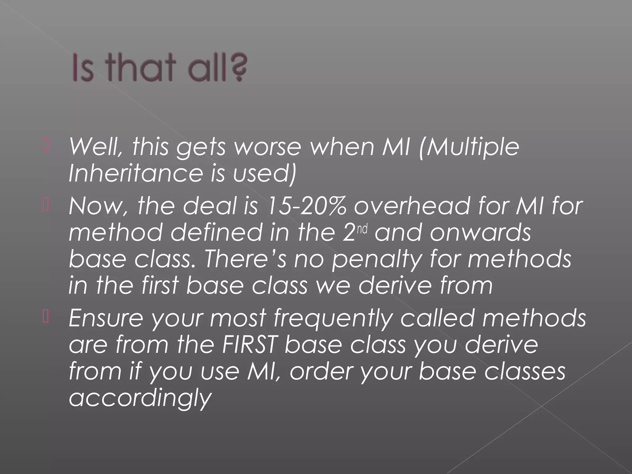  Well, this gets worse when MI (Multiple
Inheritance is used)
 Now, the deal is 15-20% overhead for MI for
method defined in the 2nd
and onwards
base class. There’s no penalty for methods
in the first base class we derive from
 Ensure your most frequently called methods
are from the FIRST base class you derive
from if you use MI, order your base classes
accordingly
 
