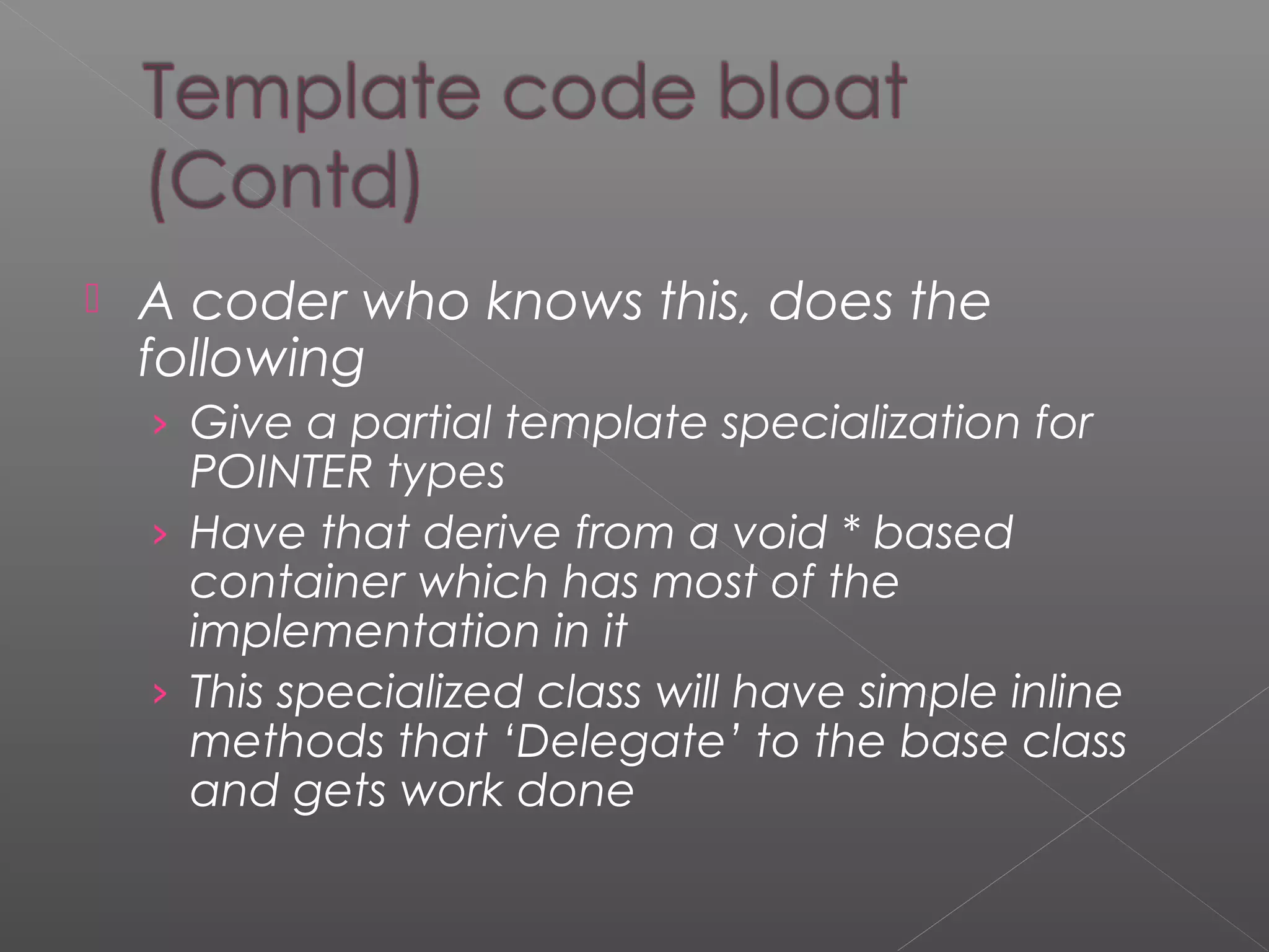  A coder who knows this, does the
following
› Give a partial template specialization for
POINTER types
› Have that derive from a void * based
container which has most of the
implementation in it
› This specialized class will have simple inline
methods that ‘Delegate’ to the base class
and gets work done
 