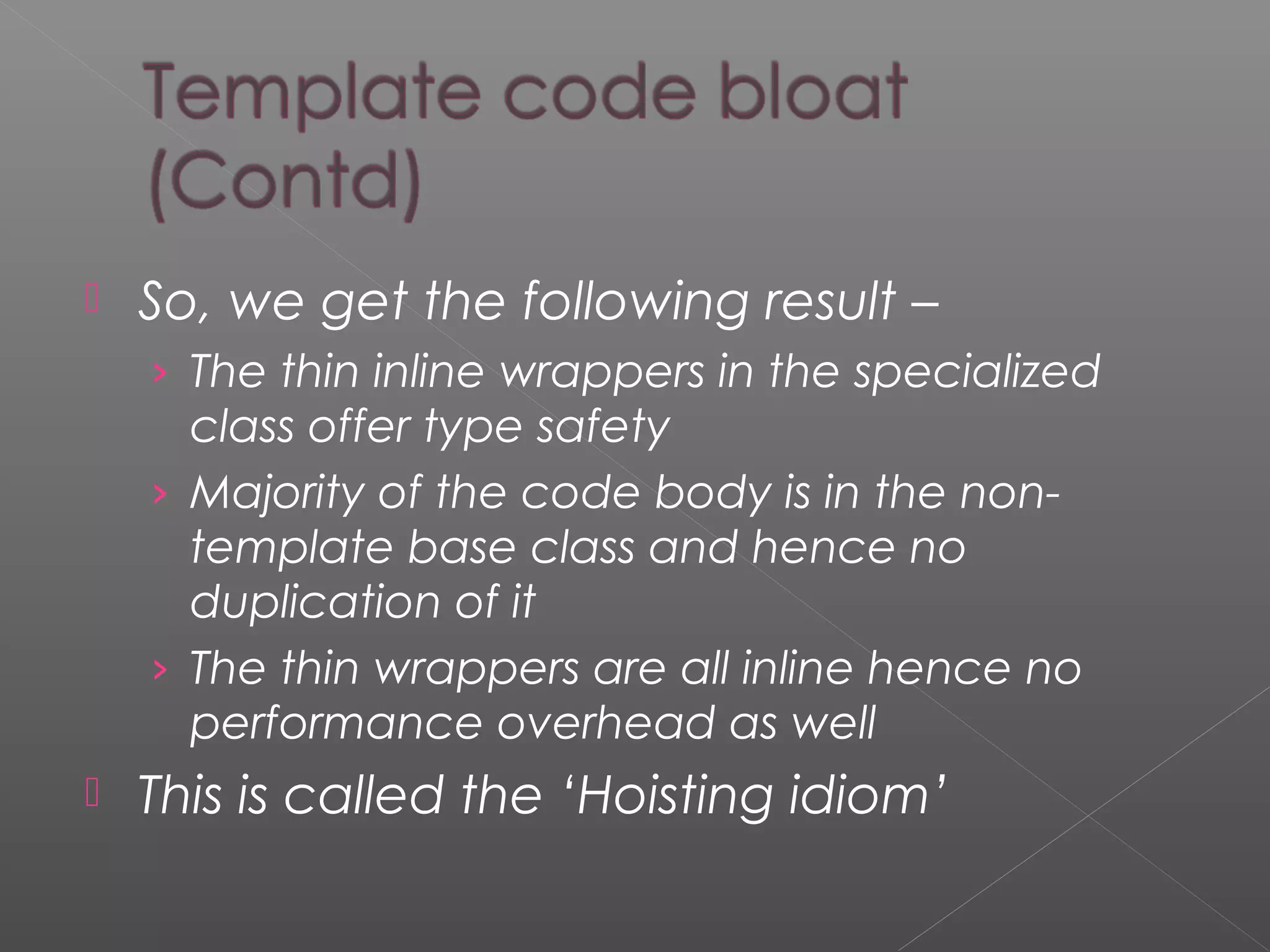  So, we get the following result –
› The thin inline wrappers in the specialized
class offer type safety
› Majority of the code body is in the non-
template base class and hence no
duplication of it
› The thin wrappers are all inline hence no
performance overhead as well
 This is called the ‘Hoisting idiom’
 
