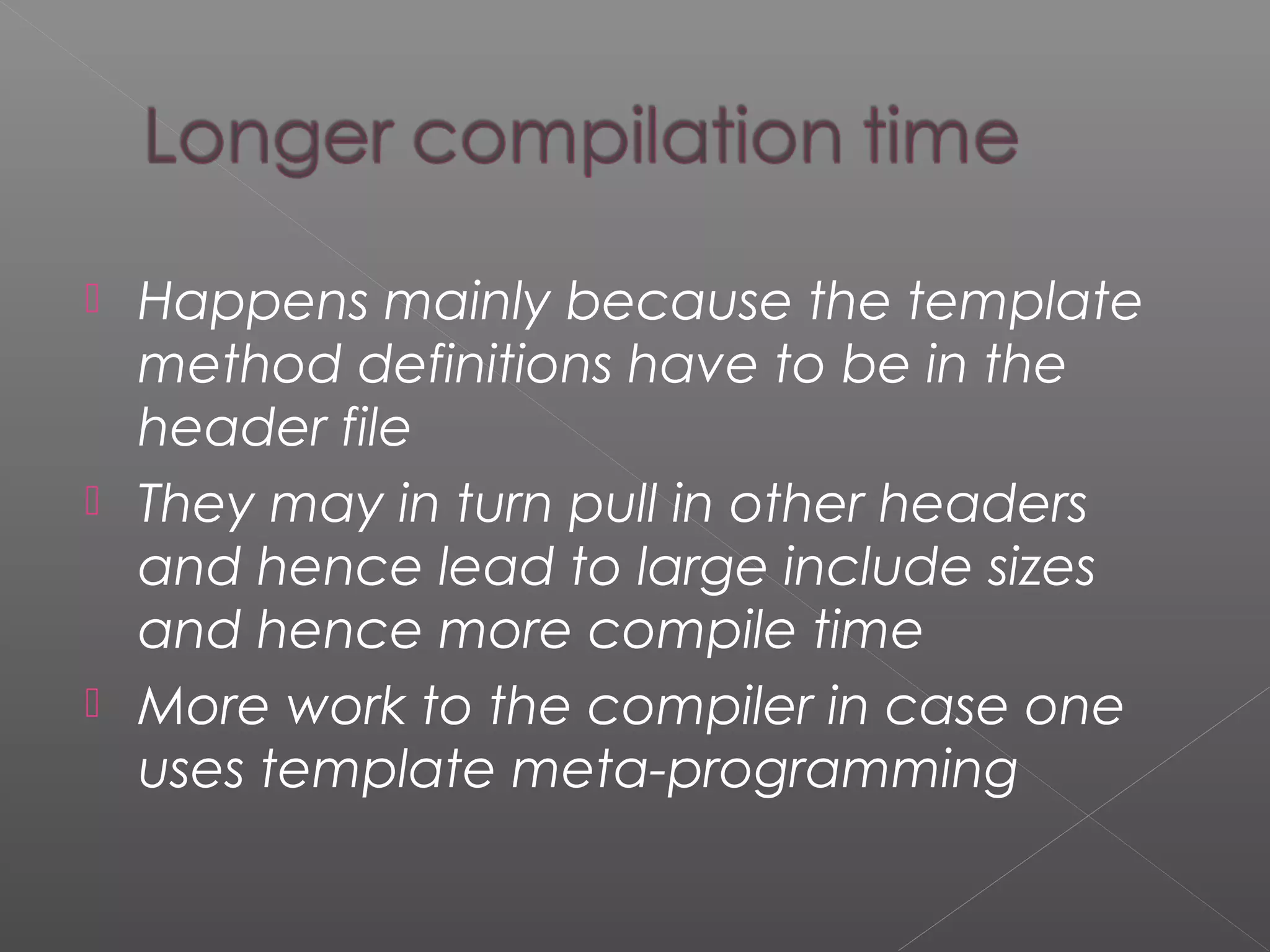  Happens mainly because the template
method definitions have to be in the
header file
 They may in turn pull in other headers
and hence lead to large include sizes
and hence more compile time
 More work to the compiler in case one
uses template meta-programming
 