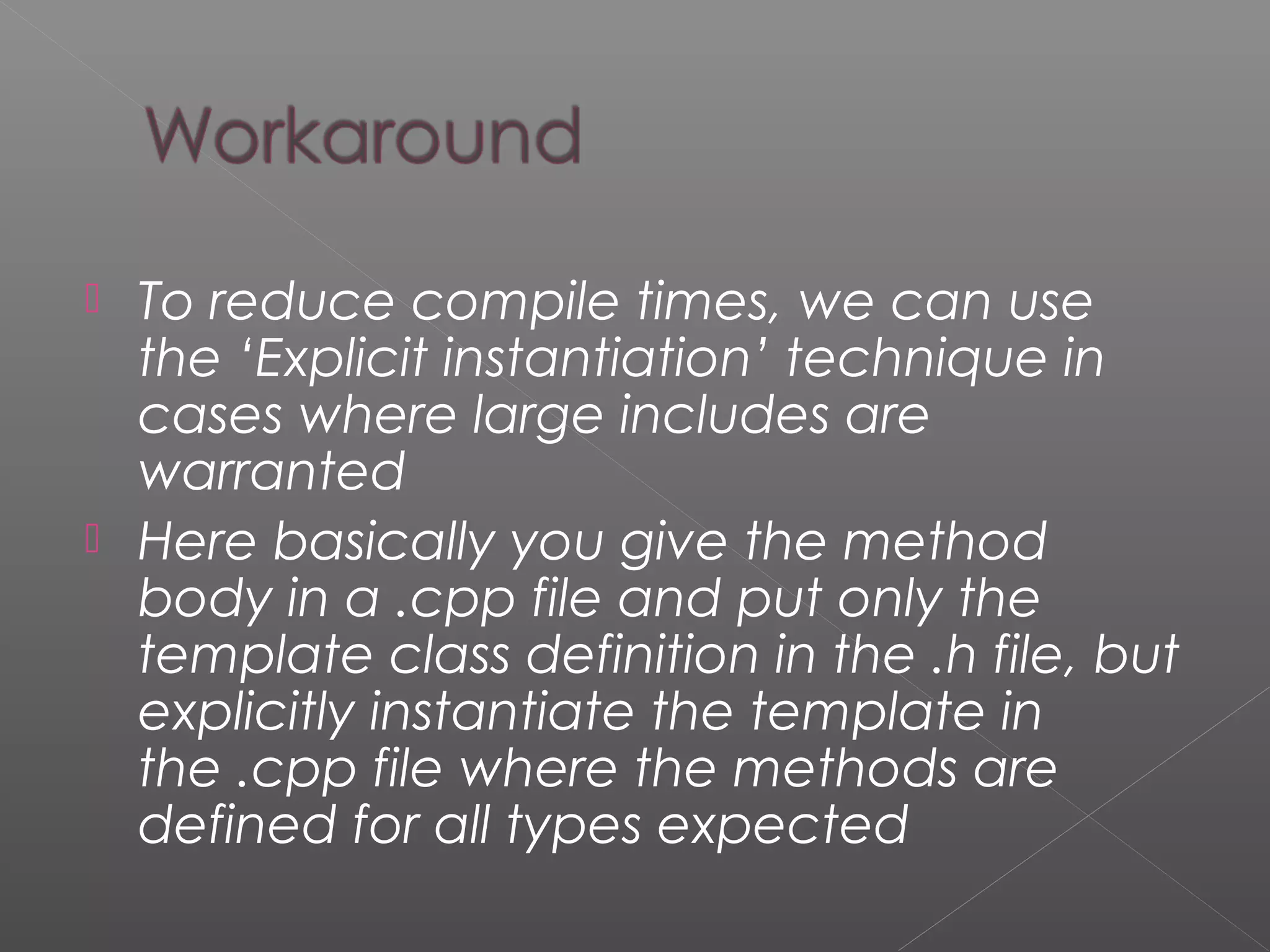  To reduce compile times, we can use
the ‘Explicit instantiation’ technique in
cases where large includes are
warranted
 Here basically you give the method
body in a .cpp file and put only the
template class definition in the .h file, but
explicitly instantiate the template in
the .cpp file where the methods are
defined for all types expected
 