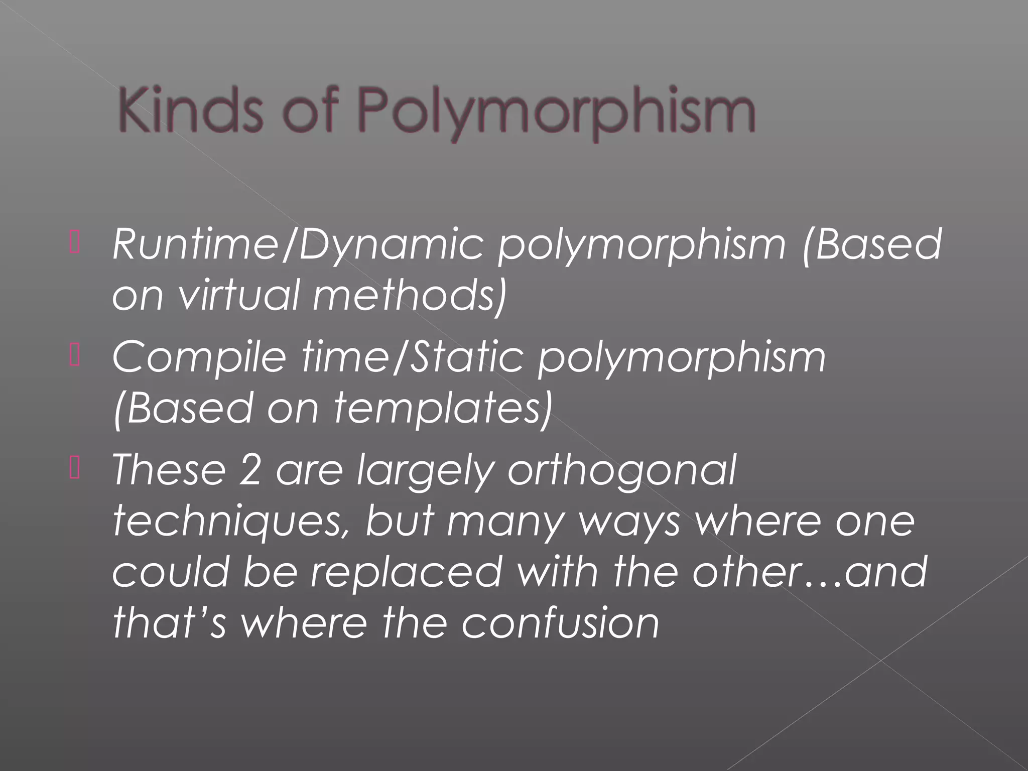  Runtime/Dynamic polymorphism (Based
on virtual methods)
 Compile time/Static polymorphism
(Based on templates)
 These 2 are largely orthogonal
techniques, but many ways where one
could be replaced with the other…and
that’s where the confusion
 
