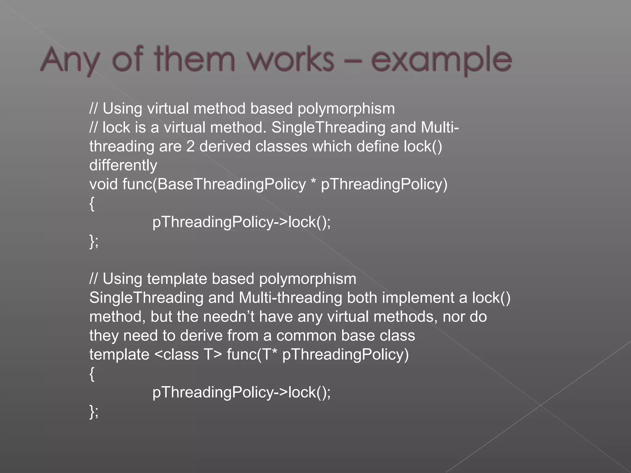 // Using virtual method based polymorphism
// lock is a virtual method. SingleThreading and Multi-
threading are 2 derived classes which define lock()
differently
void func(BaseThreadingPolicy * pThreadingPolicy)
{
pThreadingPolicy->lock();
};
// Using template based polymorphism
SingleThreading and Multi-threading both implement a lock()
method, but the needn’t have any virtual methods, nor do
they need to derive from a common base class
template <class T> func(T* pThreadingPolicy)
{
pThreadingPolicy->lock();
};
 