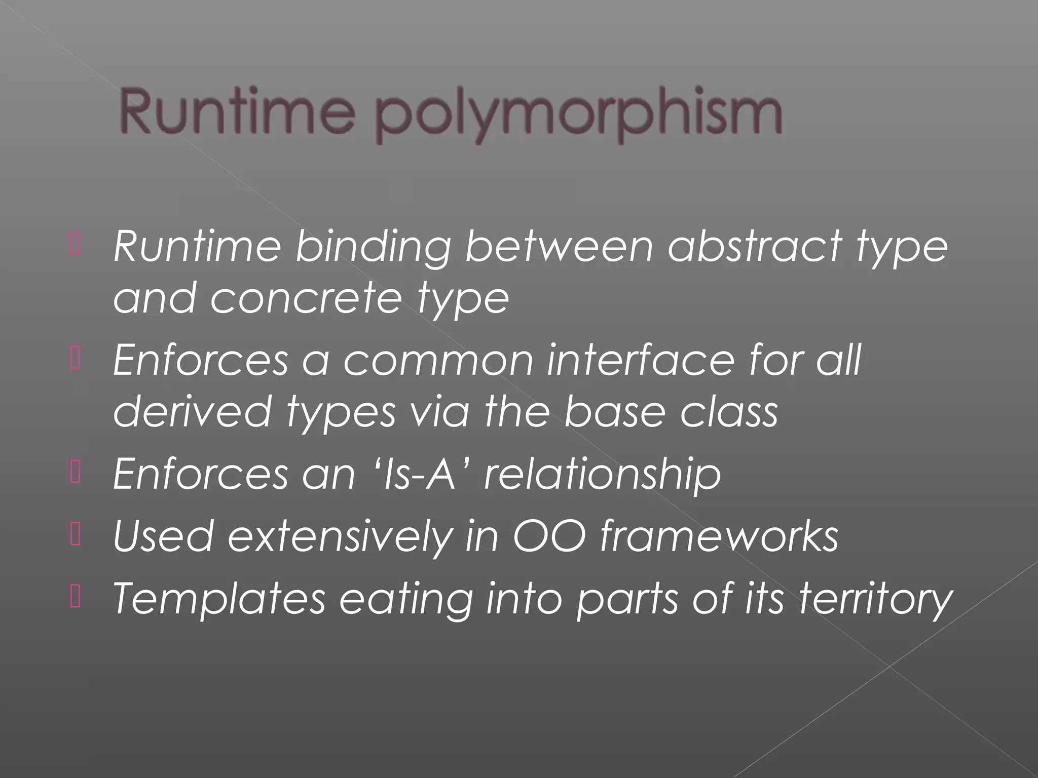  Runtime binding between abstract type
and concrete type
 Enforces a common interface for all
derived types via the base class
 Enforces an ‘Is-A’ relationship
 Used extensively in OO frameworks
 Templates eating into parts of its territory
 