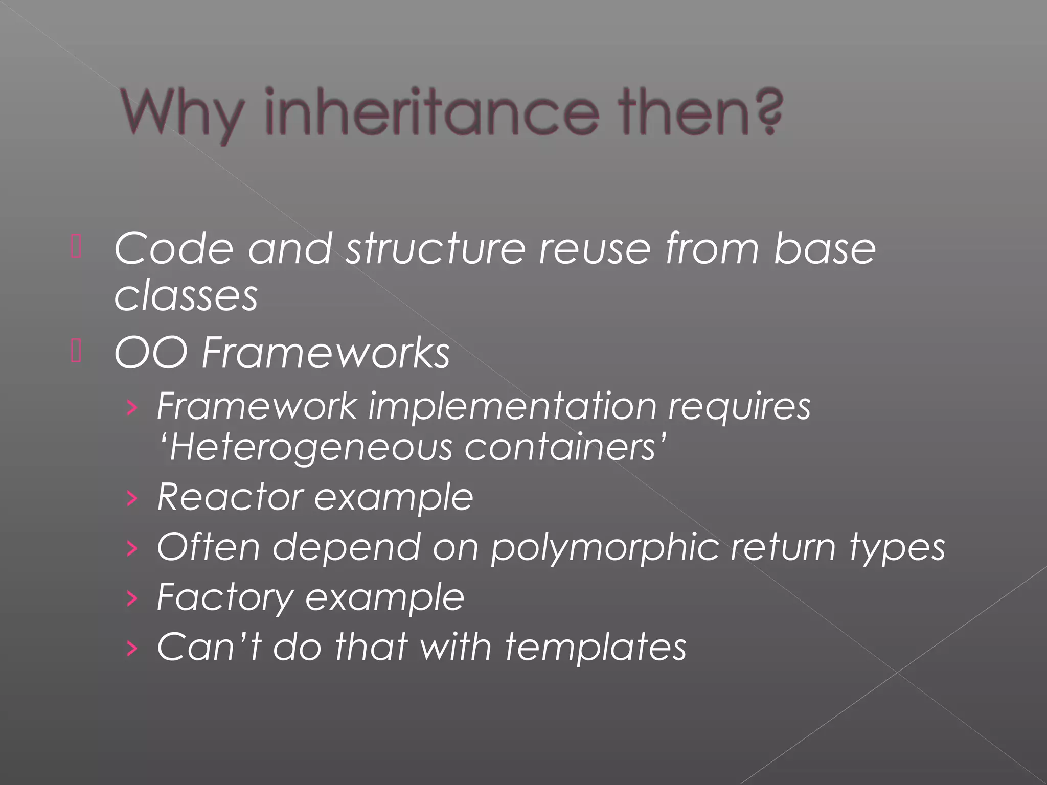  Code and structure reuse from base
classes
 OO Frameworks
› Framework implementation requires
‘Heterogeneous containers’
› Reactor example
› Often depend on polymorphic return types
› Factory example
› Can’t do that with templates
 