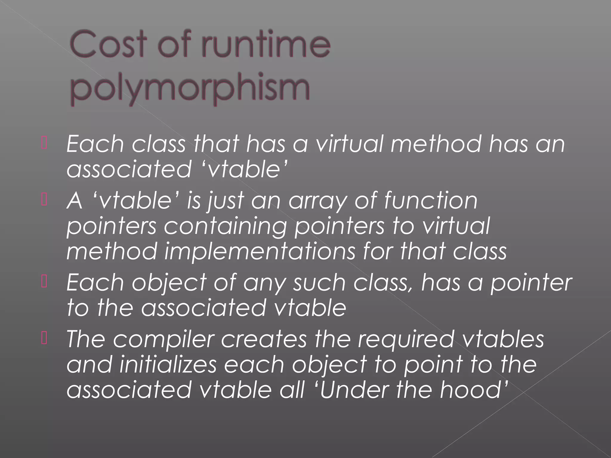  Each class that has a virtual method has an
associated ‘vtable’
 A ‘vtable’ is just an array of function
pointers containing pointers to virtual
method implementations for that class
 Each object of any such class, has a pointer
to the associated vtable
 The compiler creates the required vtables
and initializes each object to point to the
associated vtable all ‘Under the hood’
 