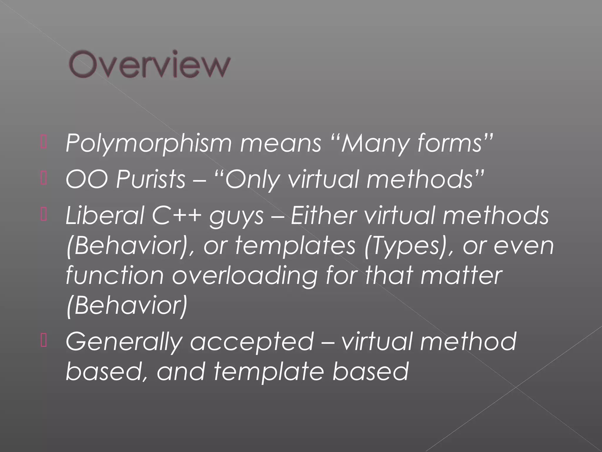  Polymorphism means “Many forms”
 OO Purists – “Only virtual methods”
 Liberal C++ guys – Either virtual methods
(Behavior), or templates (Types), or even
function overloading for that matter
(Behavior)
 Generally accepted – virtual method
based, and template based
 