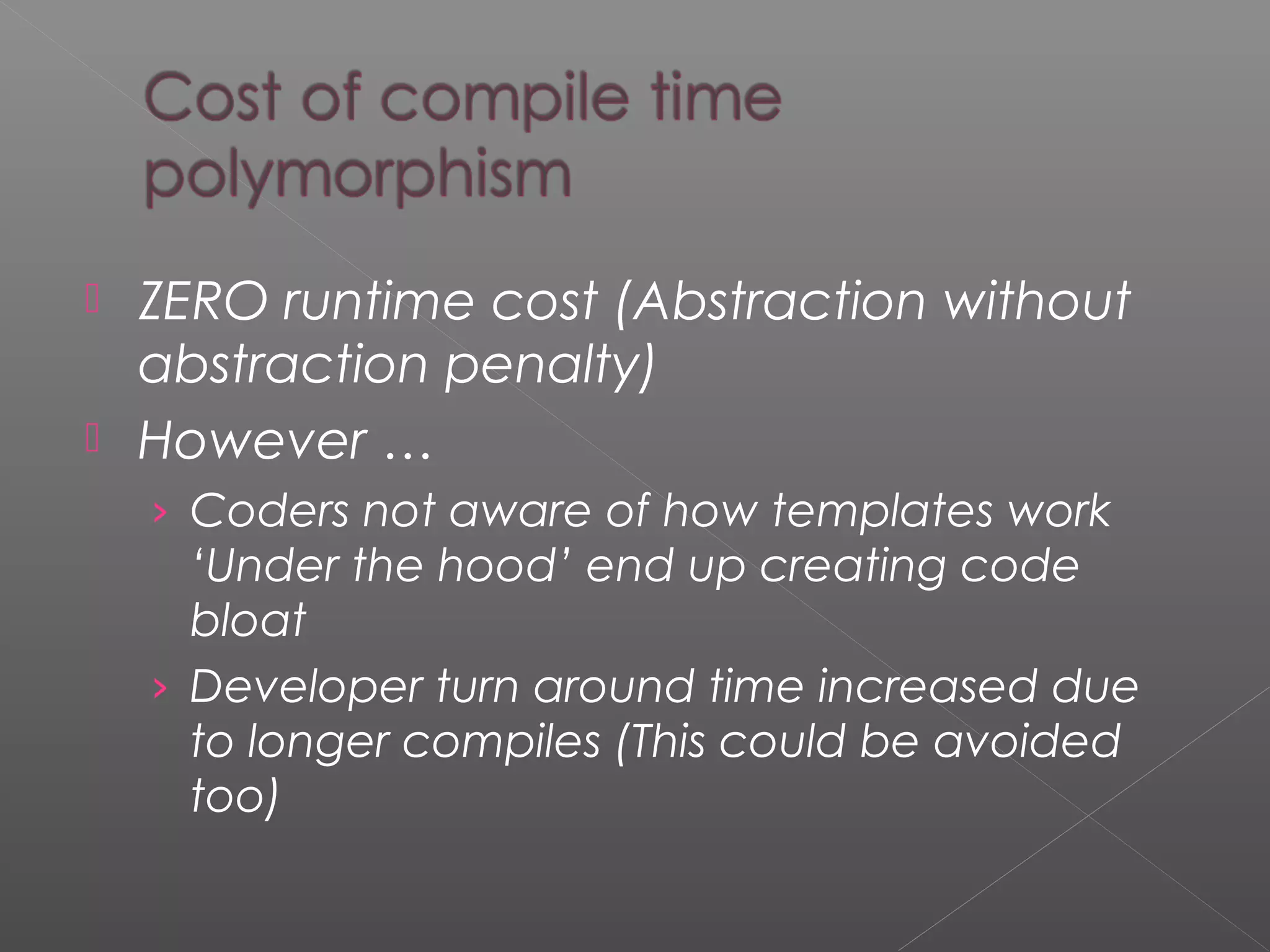  ZERO runtime cost (Abstraction without
abstraction penalty)
 However …
› Coders not aware of how templates work
‘Under the hood’ end up creating code
bloat
› Developer turn around time increased due
to longer compiles (This could be avoided
too)
 