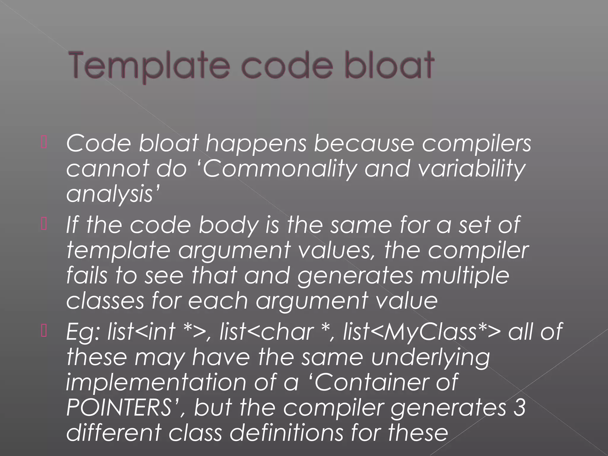  Code bloat happens because compilers
cannot do ‘Commonality and variability
analysis’
 If the code body is the same for a set of
template argument values, the compiler
fails to see that and generates multiple
classes for each argument value
 Eg: list<int *>, list<char *, list<MyClass*> all of
these may have the same underlying
implementation of a ‘Container of
POINTERS’, but the compiler generates 3
different class definitions for these
 