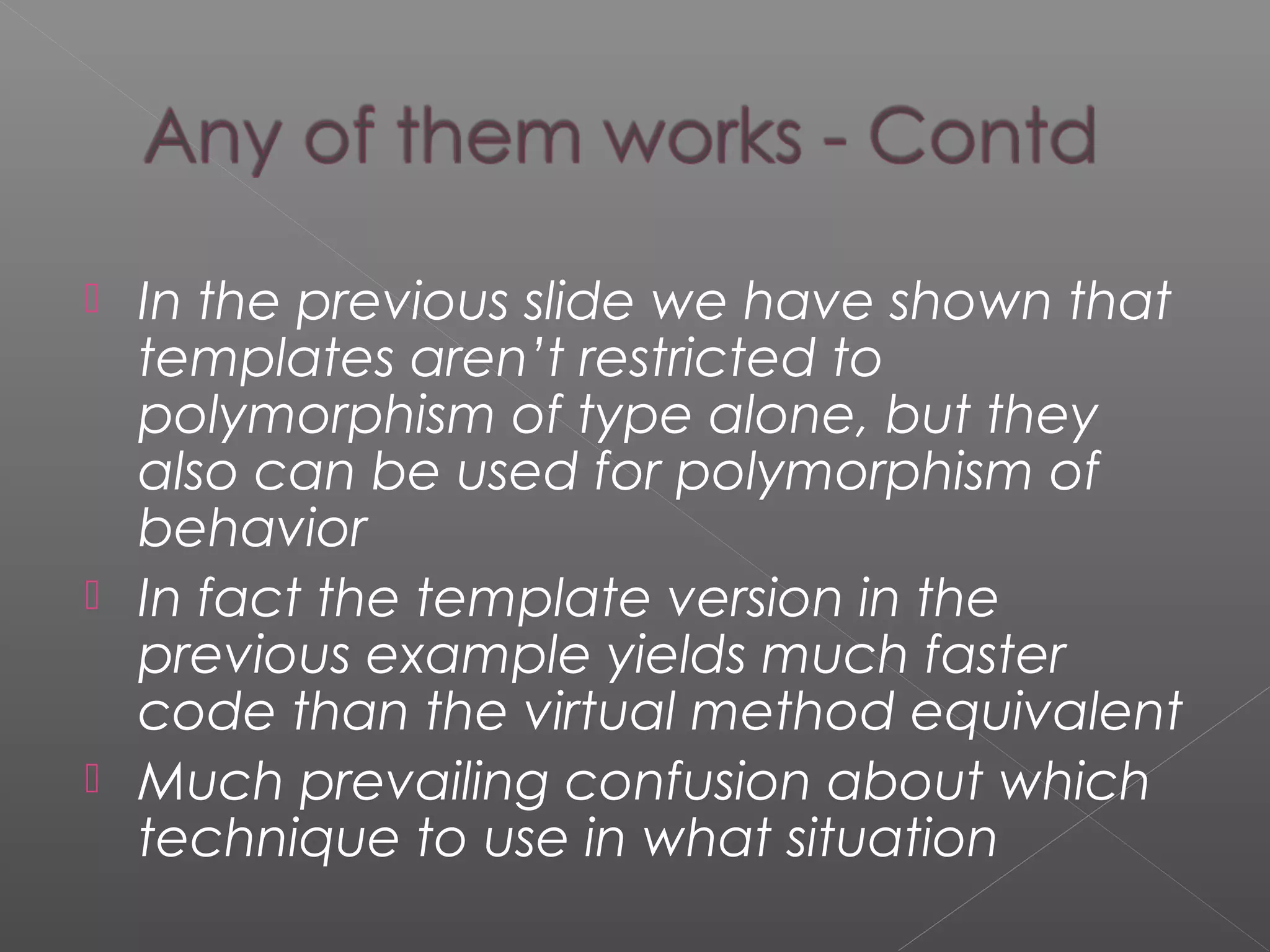  In the previous slide we have shown that
templates aren’t restricted to
polymorphism of type alone, but they
also can be used for polymorphism of
behavior
 In fact the template version in the
previous example yields much faster
code than the virtual method equivalent
 Much prevailing confusion about which
technique to use in what situation
 