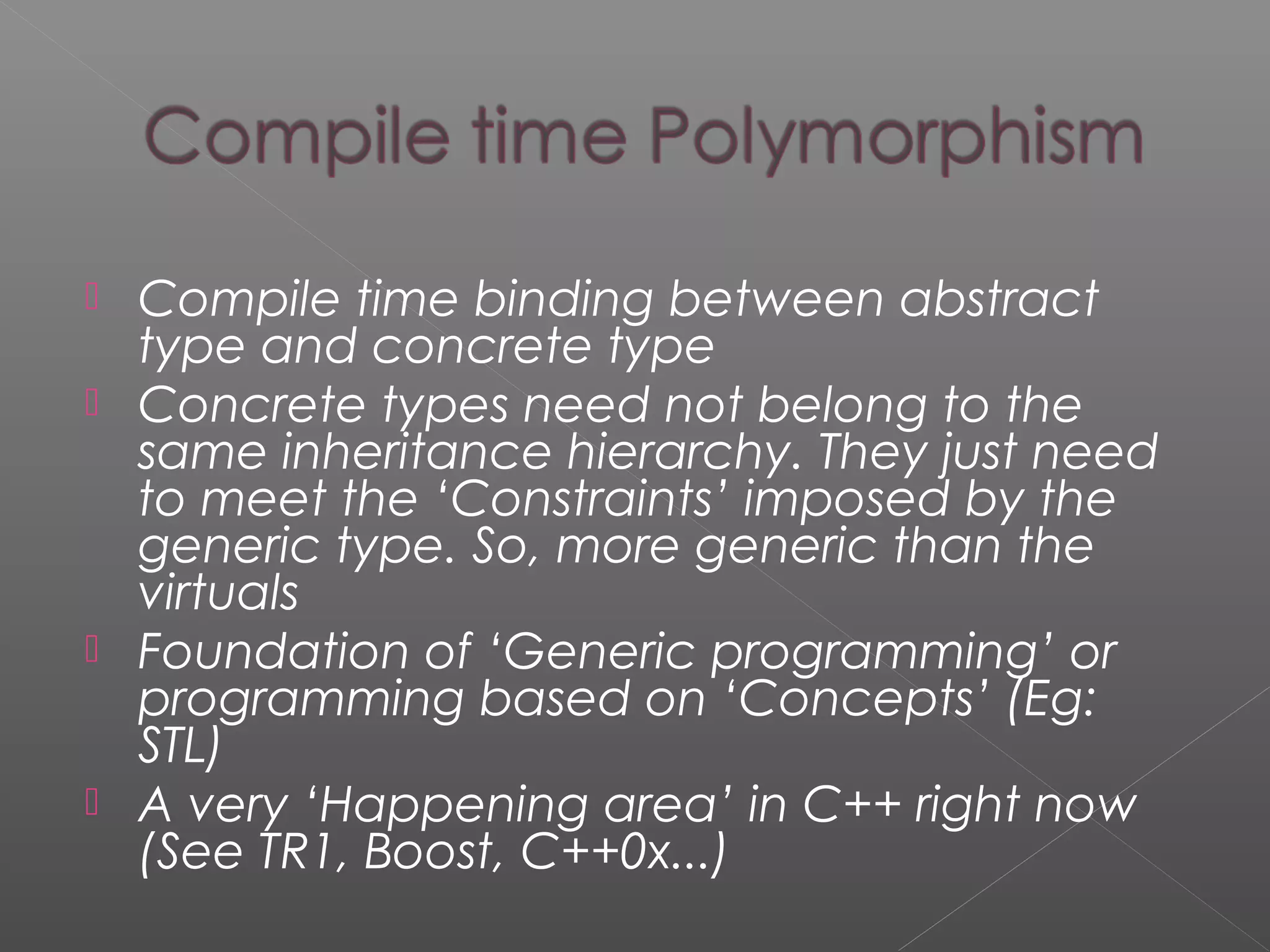  Compile time binding between abstract
type and concrete type
 Concrete types need not belong to the
same inheritance hierarchy. They just need
to meet the ‘Constraints’ imposed by the
generic type. So, more generic than the
virtuals
 Foundation of ‘Generic programming’ or
programming based on ‘Concepts’ (Eg:
STL)
 A very ‘Happening area’ in C++ right now
(See TR1, Boost, C++0x...)
 