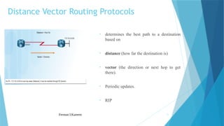 Ferman I.Kareem 11
• determines the best path to a destination
based on
• distance (how far the destination is)
• vector (the direction or next hop to get
there).
• Periodic updates.
• RIP
Distance Vector Routing Protocols
 