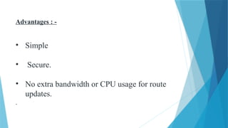 Advantages : -
• Simple
• Secure.
• No extra bandwidth or CPU usage for route
updates.
.
 