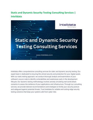 Static and Dynamic Security Testing Consulting Services |
Intelidata
Intelidata offers comprehensive consulting services for static and dynamic security testing. Our
expert team is dedicated to ensuring the utmost security and protection for your digital assets.
With our static testing approach, we conduct thorough analysis and examination of your
software's source code to identify vulnerabilities and weaknesses early in the development
lifecycle. Our dynamic testing methodology involves actively simulating real-world attack
scenarios to assess the resilience of your applications and infrastructure. Through our consulting
services, we provide tailored recommendations and strategies to fortify your security posture
and safeguard against potential threats. Trust Intelidata for reliable and cutting-edge security
testing solutions that keep your systems safe from cyber risks.
 