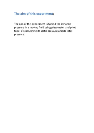 The aim of this experiment:
The aim of this experiment is to find the dynamic
pressure in a moving fluid using piezometer and pitot
tube. By calculating its static pressure and its total
pressure.
 