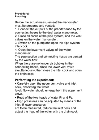 Procedure:
Preparing:
Before the actual measurement the manometer
must be prepared and vented;
1. Connect the outputs of the prandtl’s tube by the
connecting hoses to the dual water manometer.
2. Close all cocks of the pipe system, and the vent
valves on the water manometer.
3. Switch on the pump and open the pipe system
inlet cock.
4. Open the lower vent valves of the water
manometer:
The pipe section and connecting hoses are vented
by the water flow.
When there are no longer air bubbles in the
connecting hoses, close the lower vent valve
simultaneously, then close the inlet cock and open
the drain cock.
Performing the experiment:
Carefully open the upper vent valve and inlet
cock, observing the water
level: No water should emerge from the upper vent
valve.
Read of the two heads of water Pt and Ps.
High pressures can be adjusted by means of the
inlet. If lower pressures
are to be measured, reduce the inlet cock and
adjust the head of the water with the drain cock.
 