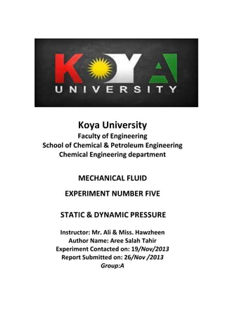 Koya University
Faculty of Engineering
School of Chemical & Petroleum Engineering
Chemical Engineering department
MECHANICAL FLUID
EXPERIMENT NUMBER FIVE
STATIC & DYNAMIC PRESSURE
Instructor: Mr. Ali & Miss. Hawzheen
Author Name: Aree Salah Tahir
Experiment Contacted on: 19/Nov/2013
Report Submitted on: 26/Nov /2013
Group:A
 