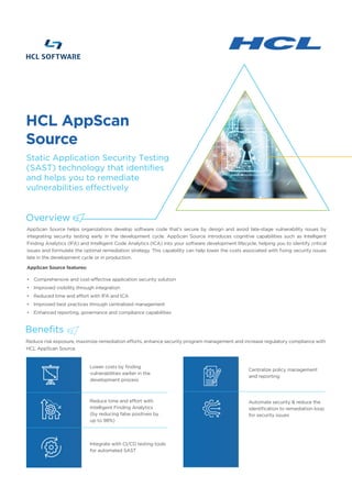 AppScan Source helps organizations develop software code that’s secure by design and avoid late-stage vulnerability issues by
integrating security testing early in the development cycle. AppScan Source introduces cognitive capabilities such as Intelligent
Finding Analytics (IFA) and Intelligent Code Analytics (ICA) into your software development lifecycle, helping you to identify critical
issues and formulate the optimal remediation strategy. This capability can help lower the costs associated with fixing security issues
late in the development cycle or in production.
AppScan Source features:
• Comprehensive and cost-effective application security solution
• Improved visibility through integration
• Reduced time and effort with IFA and ICA
• Improved best practices through centralized management
• Enhanced reporting, governance and compliance capabilities
Reduce risk exposure, maximize remediation efforts, enhance security program management and increase regulatory compliance with
HCL AppScan Source.
Lower costs by finding
vulnerabilities earlier in the
development process
Reduce time and effort with
Intelligent Finding Analytics
(by reducing false positives by
up to 98%)
Integrate with CI/CD testing tools
for automated SAST
Centralize policy management
and reporting
Automate security & reduce the
identification to remediation loop
for security issues
HCL AppScan
Source
Overview
Static Application Security Testing
(SAST) technology that identifies
and helps you to remediate
vulnerabilities effectively
Benefits
 