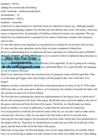 headnext = NULL;
Adding the second node and linking
node* nextnode = malloc(sizeof(node));
nextnodedata = 12;
nextnodenext = NULL;
headnext = nextnode;
Linked list is a data structure in which the items are ordered in a linear way. Although modern
programming languages support very flexible and rich libraries that works with arrays, which use
arrays to represent lists, the principles of building a linked list remain very important. The way
linked lists are implemented is a ground level in order to build more complex data structures
such as trees.
It’s true that almost every operation we can perform on a linked list can be done with an array.
It’s also true that some operations can be faster on arrays compared to linked lists.
However understanding how to implement the basic operations of a linked list such as INSERT,
DELETE, INSERT_AFTER, PRINT and so on is crucial in order to implement data structures as
rooted trees, B-trees, red-black trees, etc.
Big-O notation is a way to express the efficiency of an algorithm. If you’re going to be working
with code, it is extremely important that you understand Big-O. It is, quite literally, the language
we use to express efficiency.
Big-O is an expression of how the execution time of a program scales with the input data. That
is, as the input gets bigger, how much longer will the program take? Just a little bit? A lot
longer?
Suppose you have a function for which does some processing on an array of size N. If foo takes
O(N) time, then, as the array grows (that is, as N increases), the number of seconds foo takes will
also increase in some sort of linear fashion.
The first decision in planning the linked-list implementation of the Queue class is which end of
the list will correspond to the front of the queue. Recall that items need to be added to the rear of
the queue, and removed from the front of the queue. Therefore, we should make our choice
based on whether it is easier to add/remove a node from the front/end of a linked list.
If we keep pointers to both the first and last nodes of the list, we can add a node at either end in
constant time. However, while we can remove the first node in the list in constant time,
removing the last node requires first locating the previous node, which takes time proportional to
the length of the list. Therefore, we should choose to make the end of the list be the rear of the
queue, and the front of the list be the front of the queue.
Other than saving space, the first advantage I can see for singly linked lists over doubly linked
lists is to avoid having to update two links instead of one when you modify the list, when adding
 