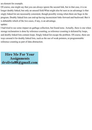 an element for example.
Of course, one might say that you can always ignore the second link, but in that case, it is no
longer doubly linked, but only an unused field.What might also be seen as an advantage is that
singly linked list are necessarily consistent, though possibly wrong when there are bugs in the
program. Doubly linked lists can end-up having inconsistent links forward and backward. But it
is debatable which of the two cases, if any, is an advantage.
update:
I had tried to see some impact on garbage collection, but found none. Actually, there is one when
storage reclamation is done by reference counting, as reference counting is defeated by loops,
and doubly linked lists contain loops. Singly linked list escape the problem. Of course, there are
ways around it for doubly linked lists, such as the use of weak pointers, or programmable
reference counting as part of data abstraction.
 